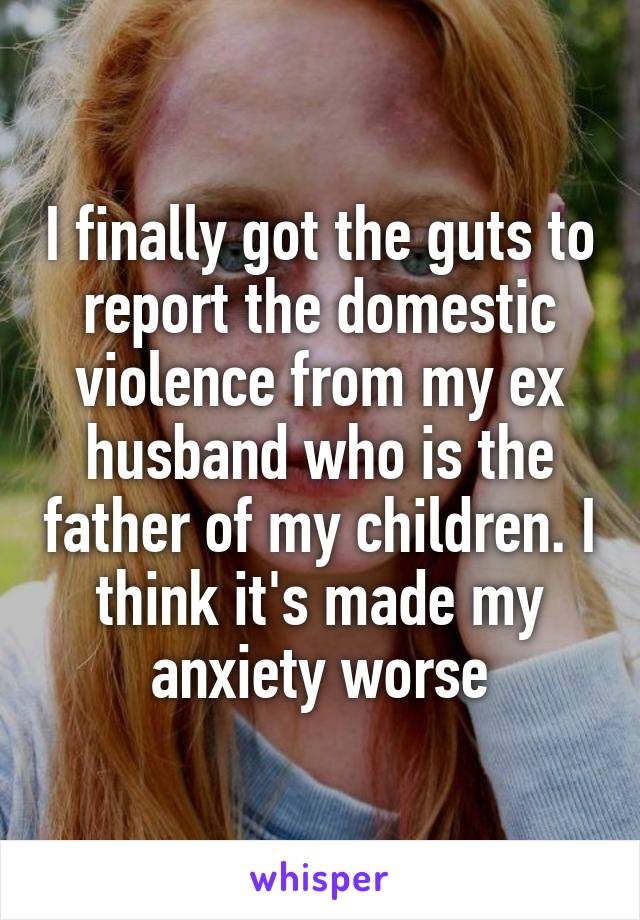 I finally got the guts to report the domestic violence from my ex husband who is the father of my children. I think it's made my anxiety worse