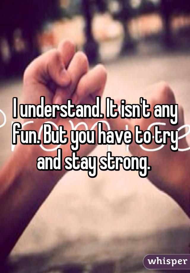 I understand. It isn't any fun. But you have to try and stay strong. 