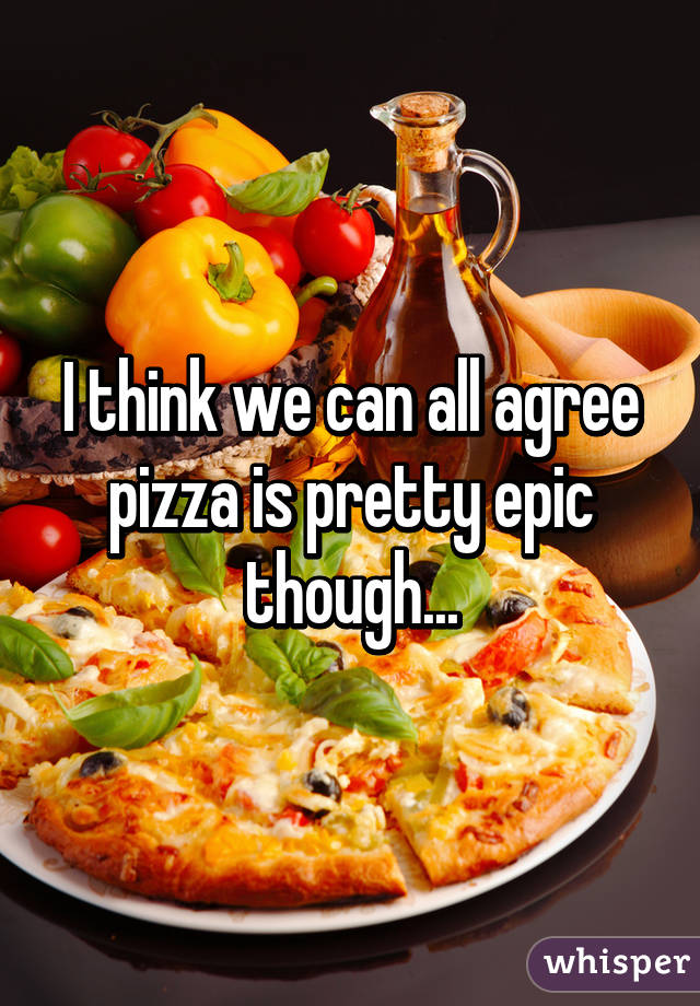 I think we can all agree pizza is pretty epic though...