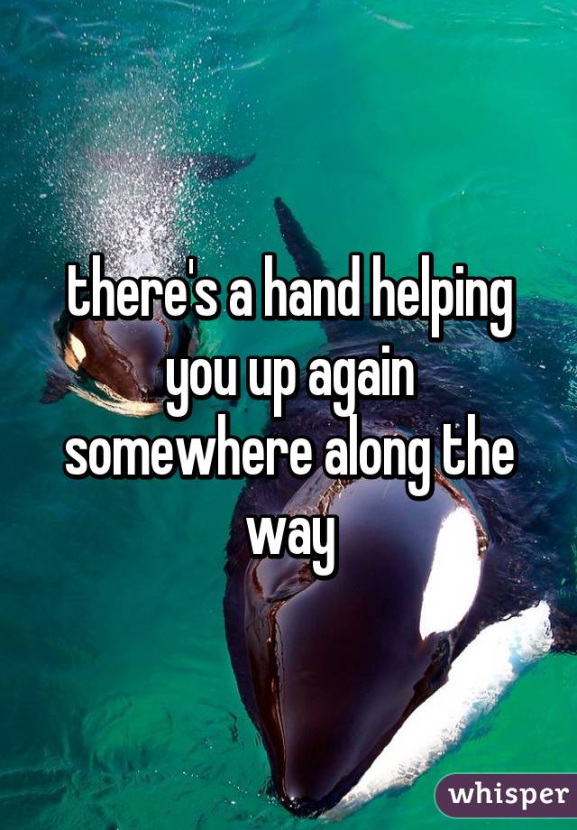 there's a hand helping you up again somewhere along the way