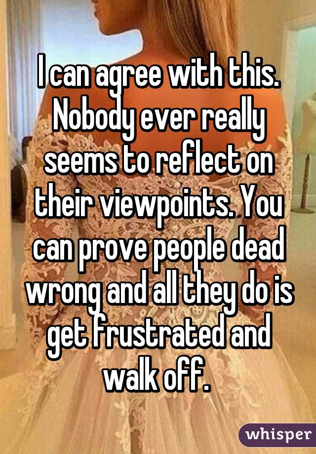 I can agree with this. Nobody ever really seems to reflect on their viewpoints. You can prove people dead wrong and all they do is get frustrated and walk off. 