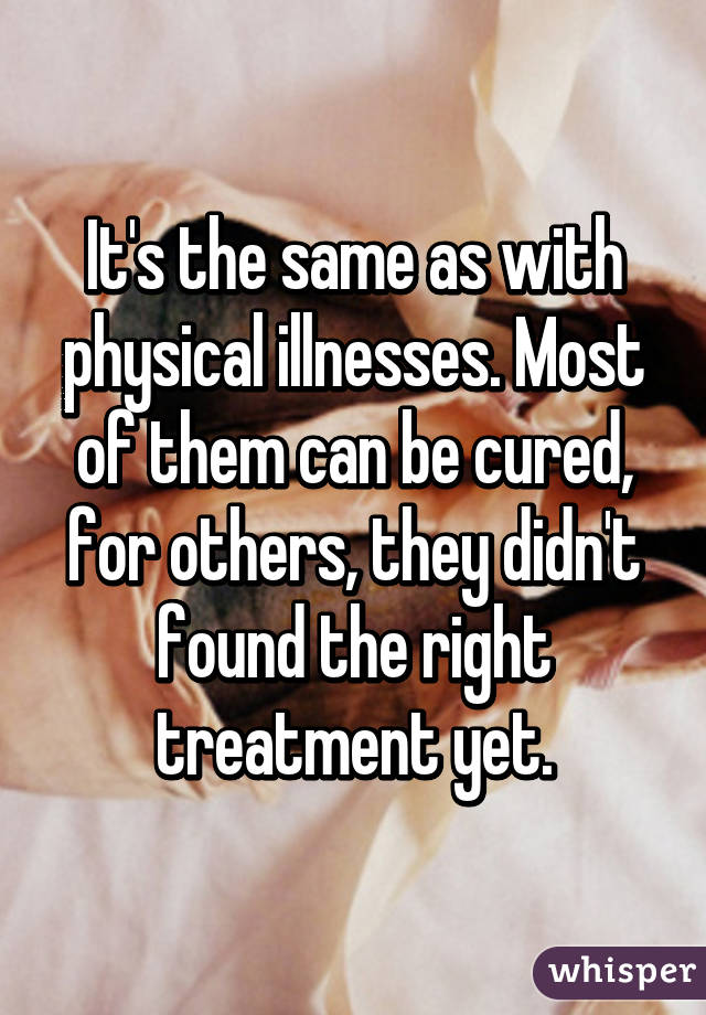 It's the same as with physical illnesses. Most of them can be cured, for others, they didn't found the right treatment yet.