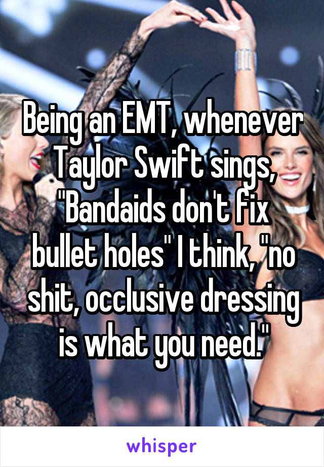 Being an EMT, whenever Taylor Swift sings, "Bandaids don't fix bullet holes" I think, "no shit, occlusive dressing is what you need."