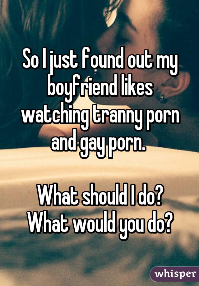 Boyfriend Watches Gay Porn - So I just found out my boyfriend likes watching tranny porn and gay porn.  What should