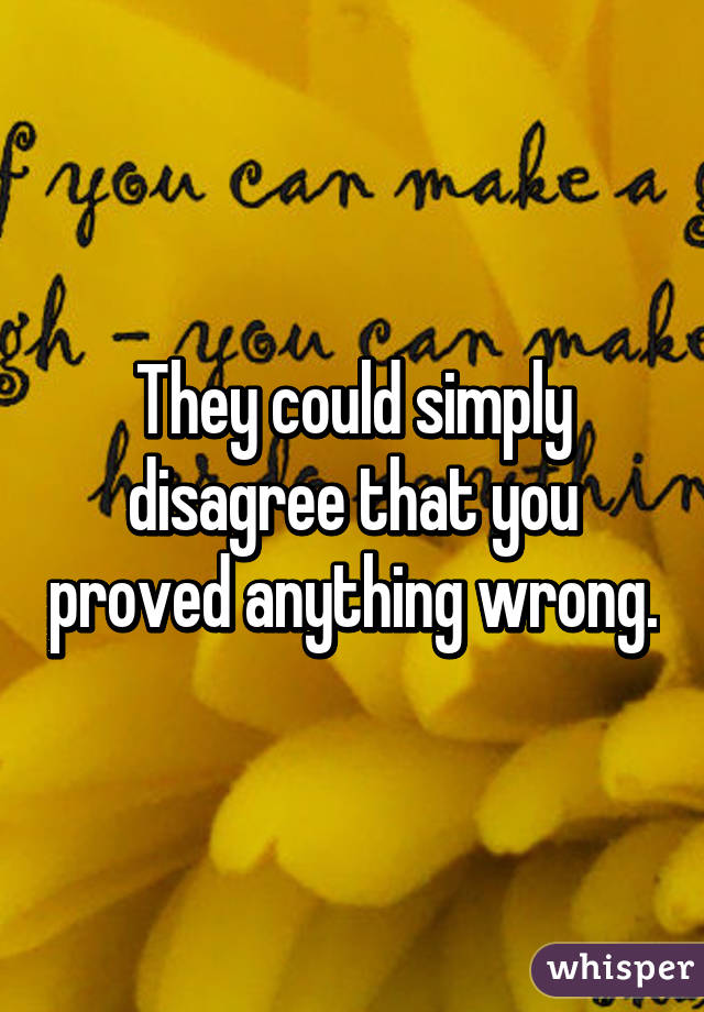 They could simply disagree that you proved anything wrong.