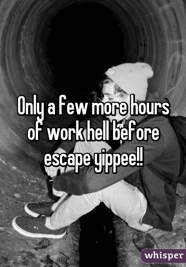 Only a few more hours of work hell before escape yippee!!