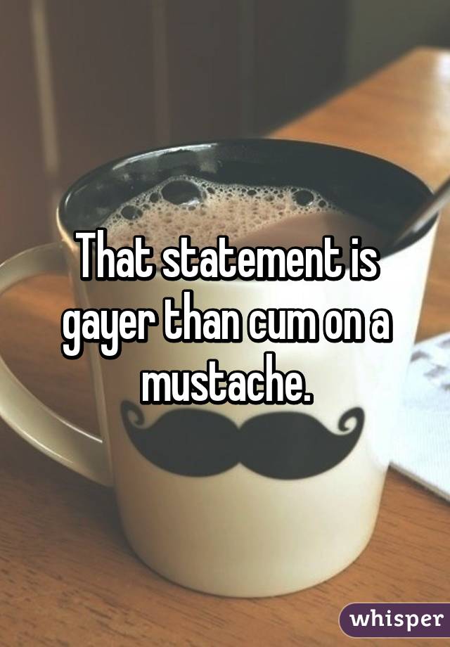 That statement is gayer than cum on a mustache.