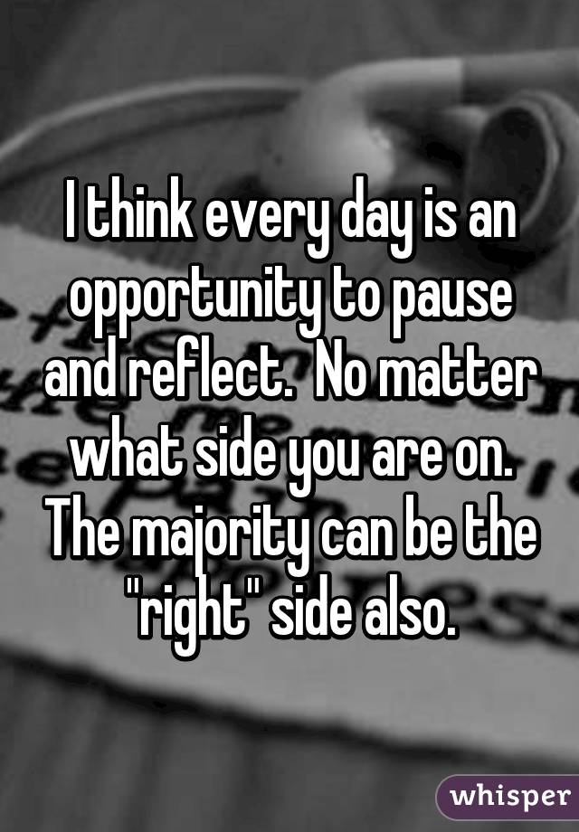 I think every day is an opportunity to pause and reflect.  No matter what side you are on. The majority can be the "right" side also.
