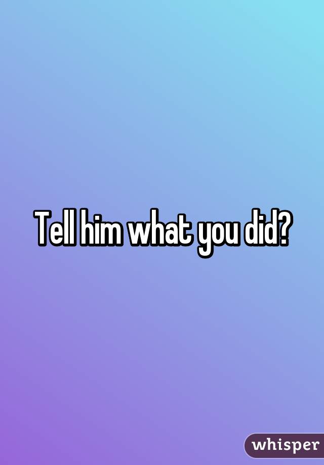 Tell him what you did?