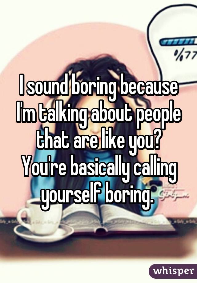 I sound boring because I'm talking about people that are like you? You're basically calling yourself boring. 