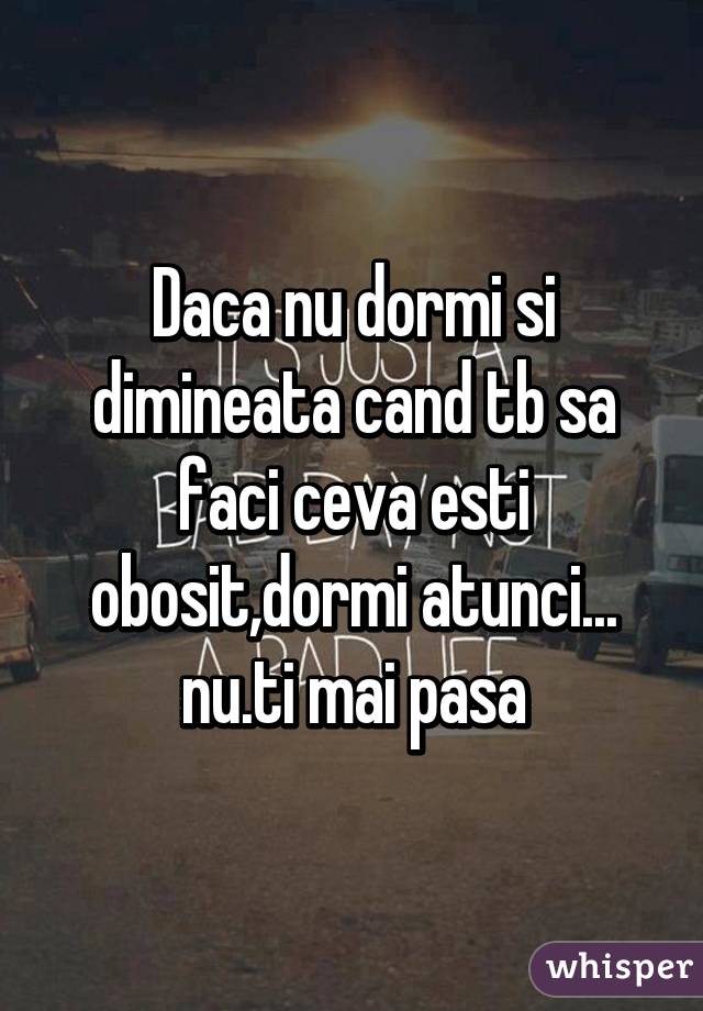 Daca nu dormi si dimineata cand tb sa faci ceva esti obosit,dormi atunci... nu.ti mai pasa