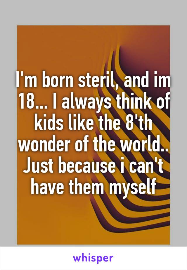 I'm born steril, and im 18... I always think of kids like the 8'th wonder of the world.. Just because i can't have them myself