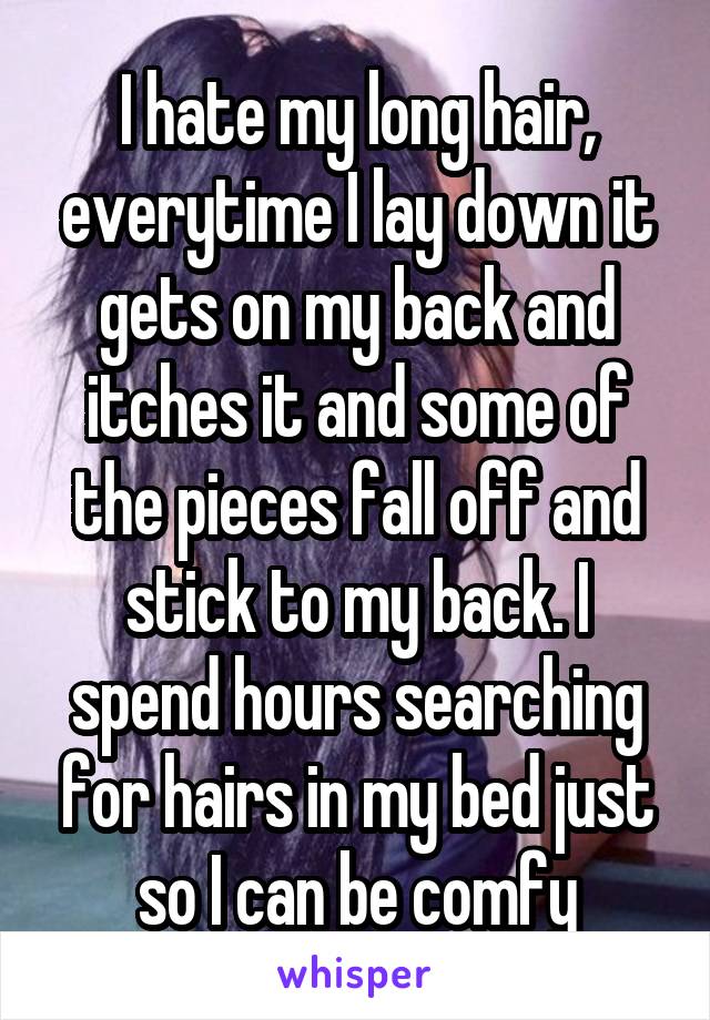 I hate my long hair, everytime I lay down it gets on my back and itches it and some of the pieces fall off and stick to my back. I spend hours searching for hairs in my bed just so I can be comfy