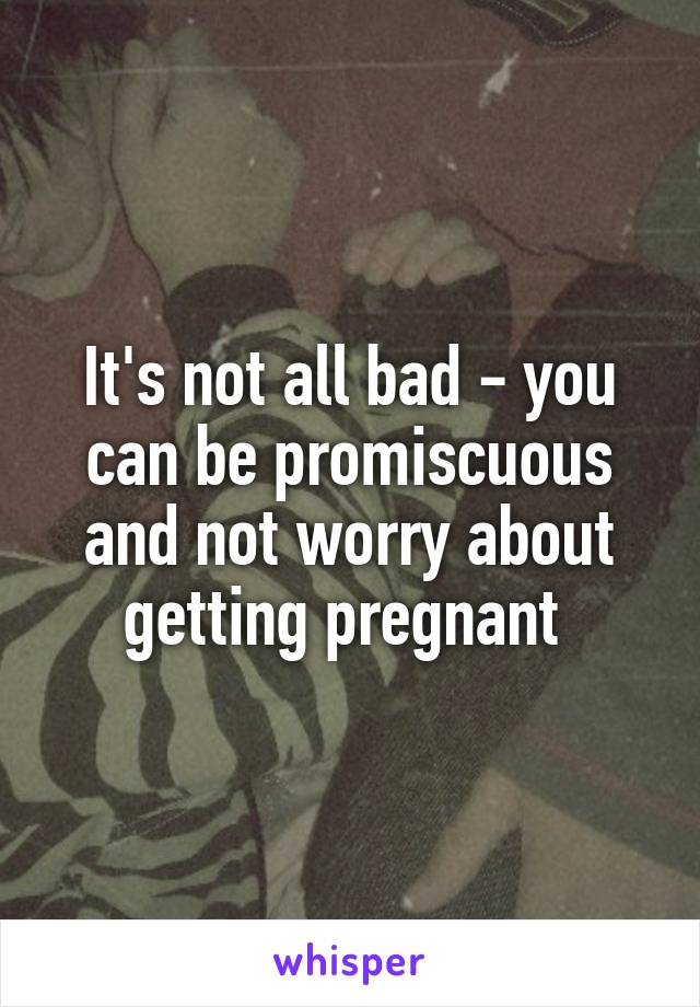 It's not all bad - you can be promiscuous and not worry about getting pregnant 