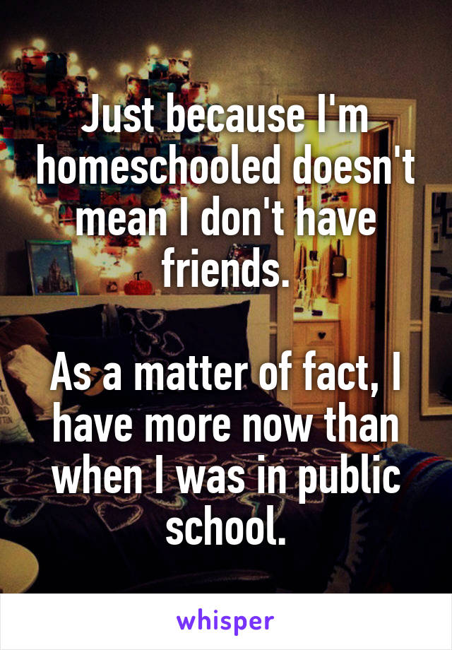 Just because I'm homeschooled doesn't mean I don't have friends.

As a matter of fact, I have more now than when I was in public school.