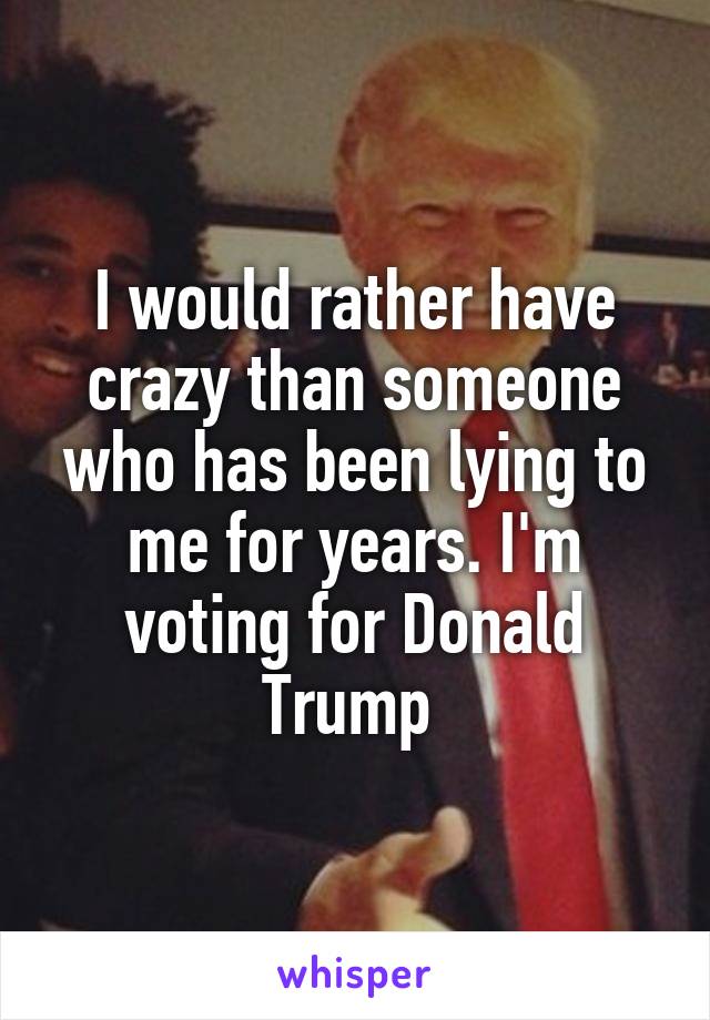 I would rather have crazy than someone who has been lying to me for years. I'm voting for Donald Trump 