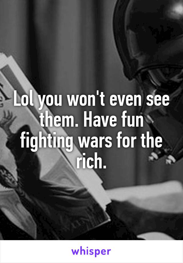 Lol you won't even see them. Have fun fighting wars for the rich.