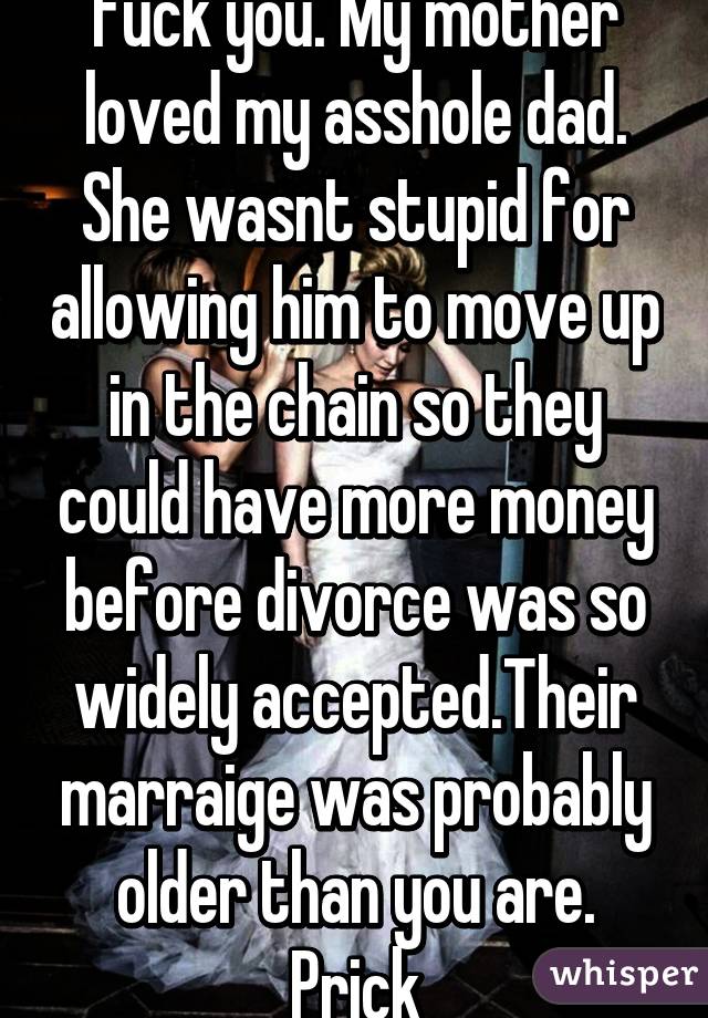 Fuck you. My mother loved my asshole dad. She wasnt stupid for allowing him to move up in the chain so they could have more money before divorce was so widely accepted.Their marraige was probably older than you are. Prick