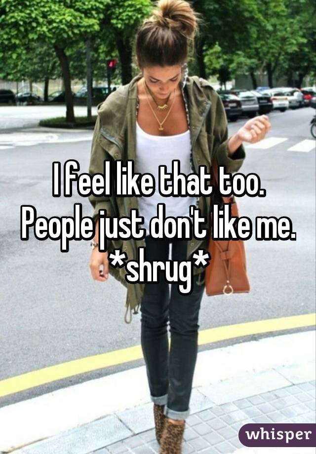 I feel like that too. People just don't like me. *shrug*