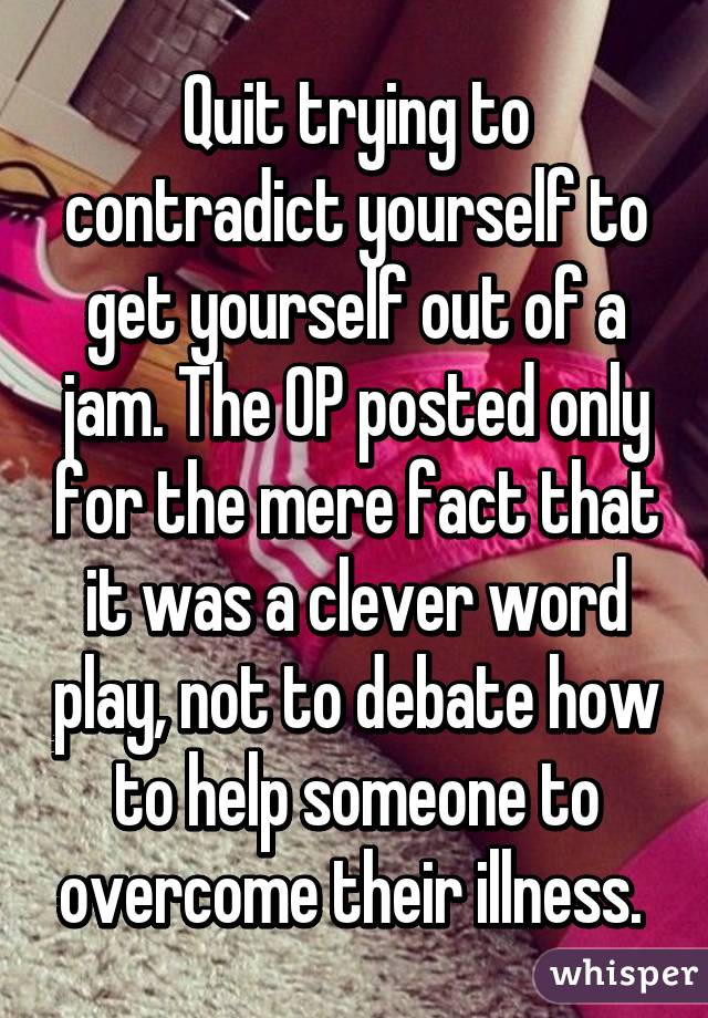 Quit trying to contradict yourself to get yourself out of a jam. The OP posted only for the mere fact that it was a clever word play, not to debate how to help someone to overcome their illness. 