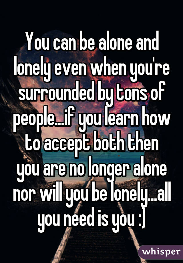 You can be alone and lonely even when you're surrounded by tons of people...if you learn how to accept both then you are no longer alone nor will you be lonely...all you need is you :)