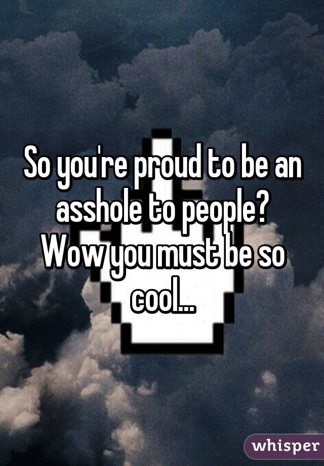 So you're proud to be an asshole to people? Wow you must be so cool...