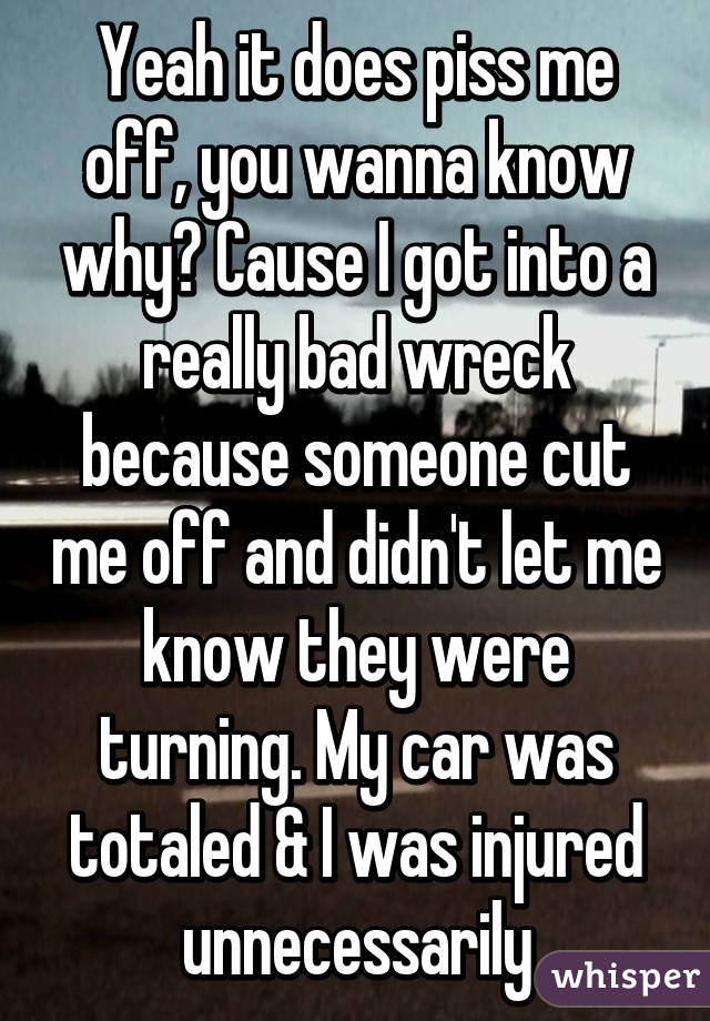 Yeah it does piss me off, you wanna know why? Cause I got into a really bad wreck because someone cut me off and didn't let me know they were turning. My car was totaled & I was injured unnecessarily