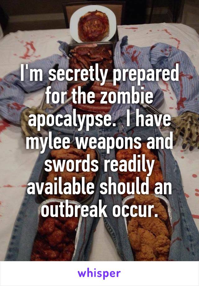 I'm secretly prepared for the zombie apocalypse.  I have mylee weapons and swords readily available should an outbreak occur.