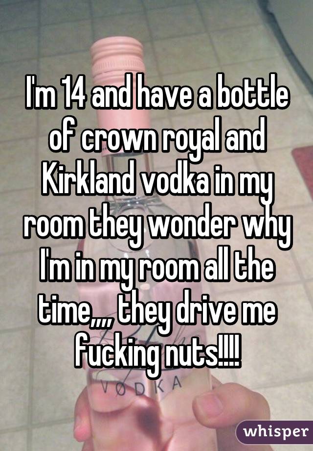 I'm 14 and have a bottle of crown royal and Kirkland vodka in my room they wonder why I'm in my room all the time,,,, they drive me fucking nuts!!!!