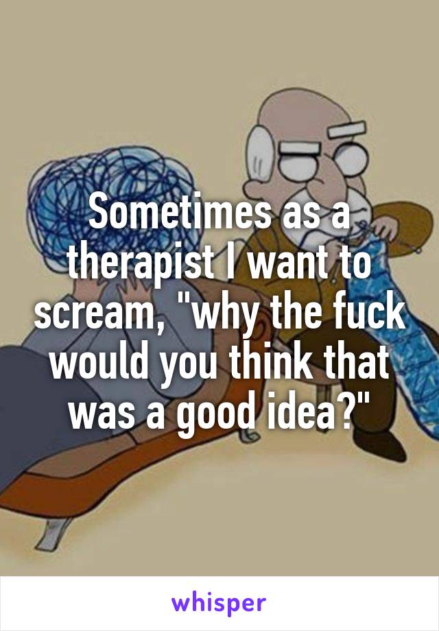 Sometimes as a therapist I want to scream, "why the fuck would you think that was a good idea?"
