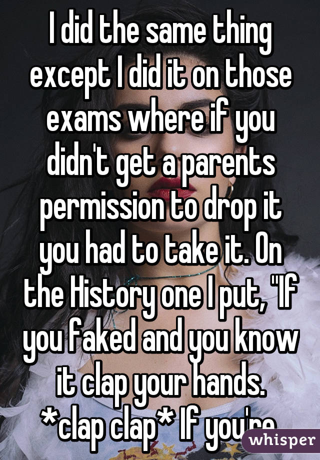 I did the same thing except I did it on those exams where if you didn't get a parents permission to drop it you had to take it. On the History one I put, "If you faked and you know it clap your hands.
*clap clap* If you're 