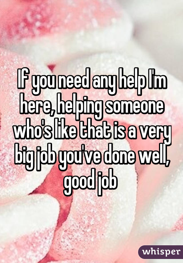 If you need any help I'm here, helping someone who's like that is a very big job you've done well, good job 