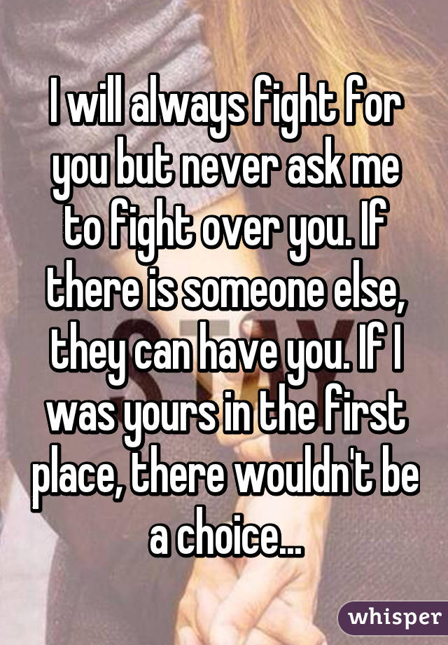 I will always fight for you but never ask me to fight over you. If there is someone else, they can have you. If I was yours in the first place, there wouldn't be a choice...