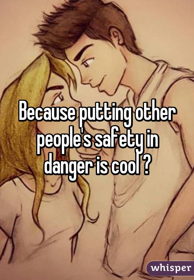 Because putting other people's safety in danger is cool 😊