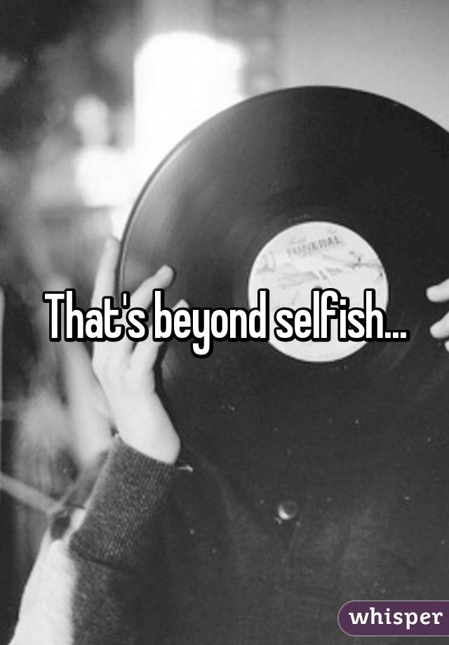 That's beyond selfish...