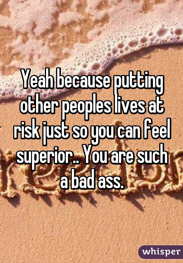 Yeah because putting other peoples lives at risk just so you can feel superior.. You are such a bad ass.