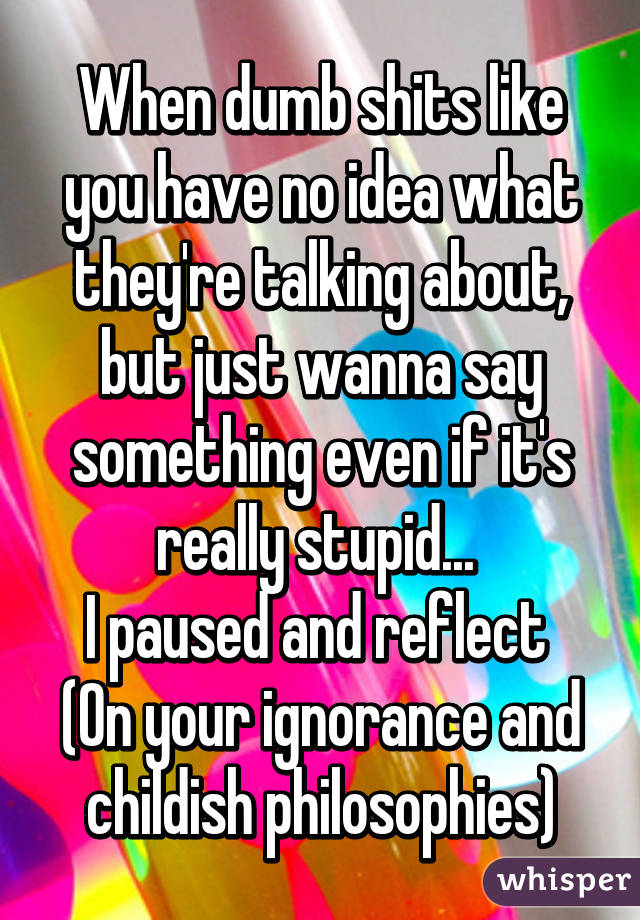 When dumb shits like you have no idea what they're talking about, but just wanna say something even if it's really stupid... 
I paused and reflect 
(On your ignorance and childish philosophies)