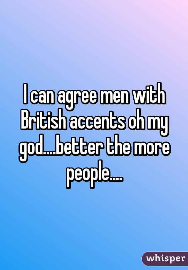 I can agree men with British accents oh my god....better the more people....