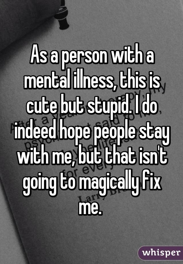 As a person with a mental illness, this is cute but stupid. I do indeed hope people stay with me, but that isn't going to magically fix me. 