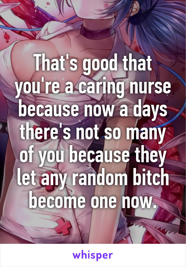 That's good that you're a caring nurse because now a days there's not so many of you because they let any random bitch become one now.