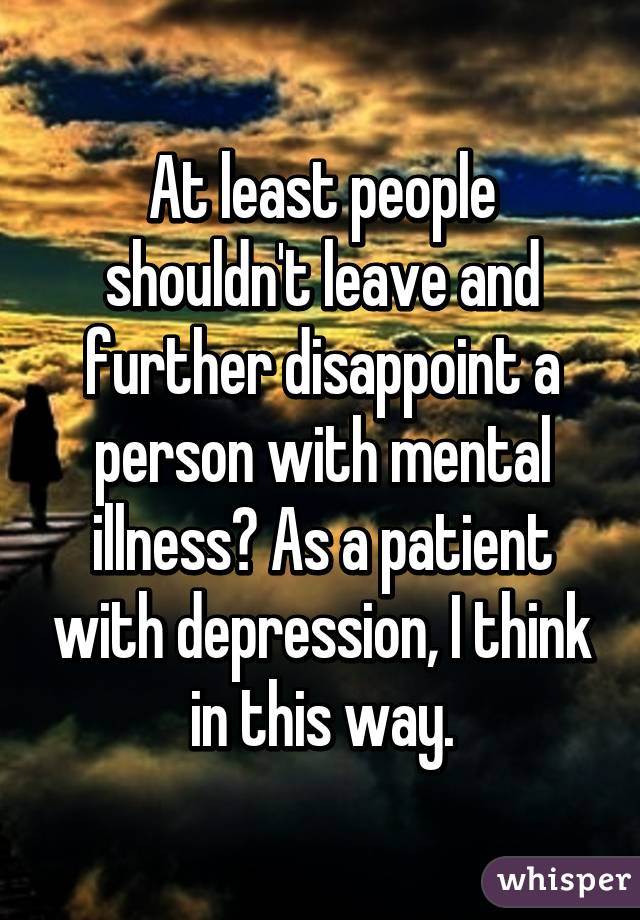 At least people shouldn't leave and further disappoint a person with mental illness? As a patient with depression, I think in this way.