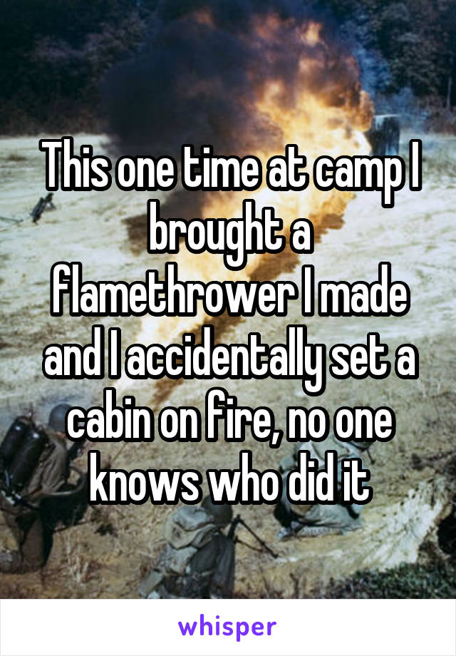 This one time at camp I brought a flamethrower I made and I accidentally set a cabin on fire, no one knows who did it