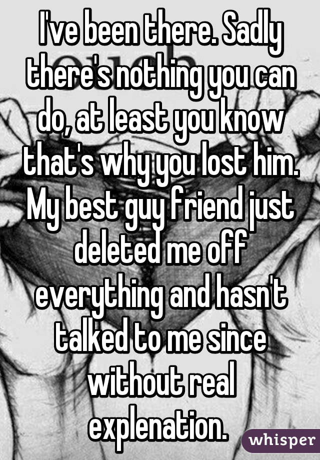 I've been there. Sadly there's nothing you can do, at least you know that's why you lost him. My best guy friend just deleted me off everything and hasn't talked to me since without real explenation. 