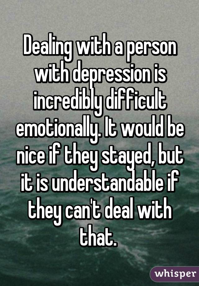 Dealing with a person with depression is incredibly difficult emotionally. It would be nice if they stayed, but it is understandable if they can't deal with that. 