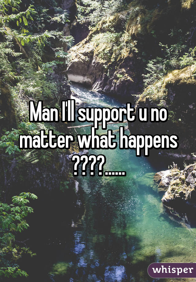 Man I'll support u no matter what happens 😍😘👐👐......