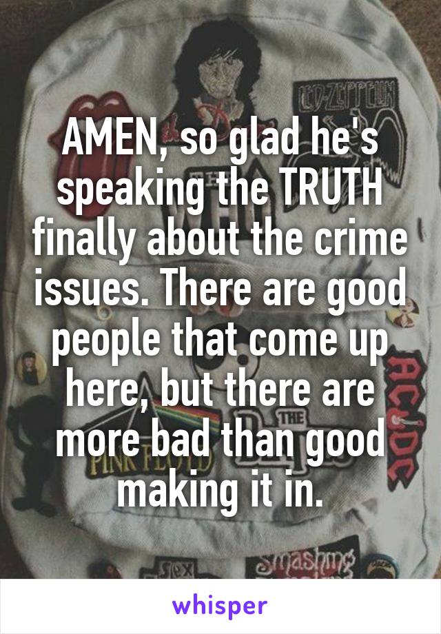 AMEN, so glad he's speaking the TRUTH finally about the crime issues. There are good people that come up here, but there are more bad than good making it in.