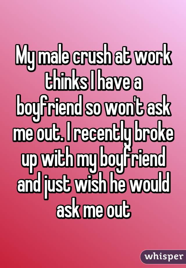 My male crush at work thinks I have a boyfriend so won't ask me out. I recently broke up with my boyfriend and just wish he would ask me out