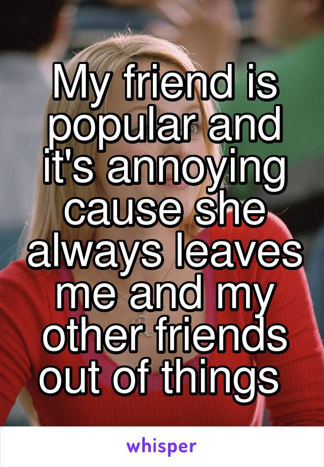 My friend is popular and it's annoying cause she always leaves me and my other friends out of things 