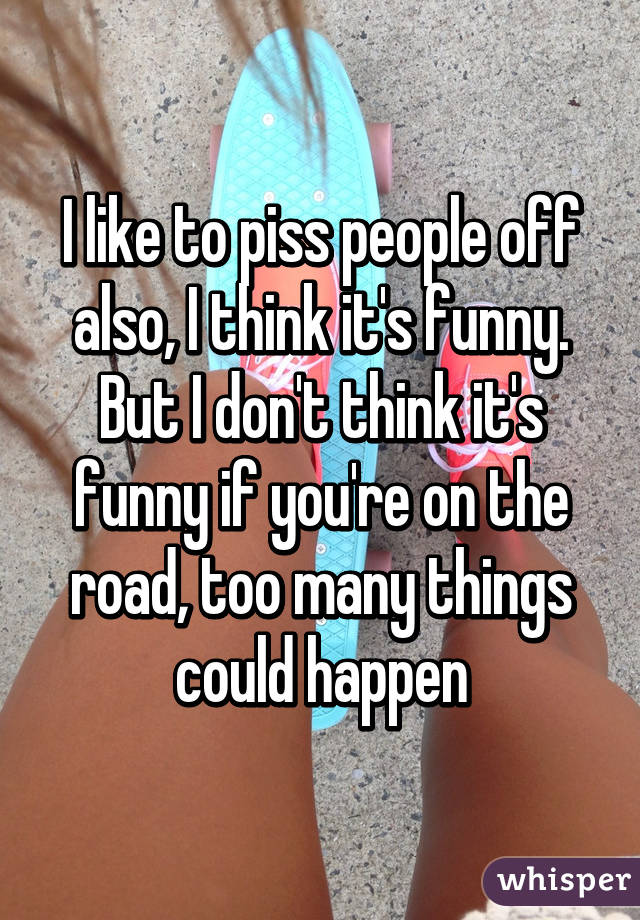 I like to piss people off also, I think it's funny. But I don't think it's funny if you're on the road, too many things could happen