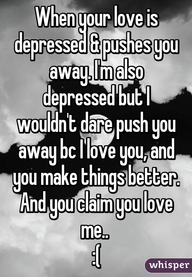 When your love is depressed & pushes you away. I'm also depressed but I wouldn't dare push you away bc I love you, and you make things better. And you claim you love me.. 
:(